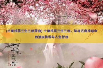 (十里桃花三生三世歌曲) 十里桃花三生三世，探寻古典神话中的浪漫传说与人生哲理