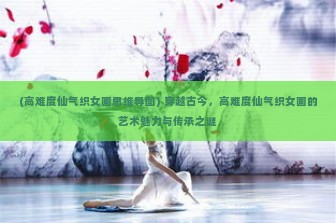 (高难度仙气织女画思维导图) 穿越古今，高难度仙气织女画的艺术魅力与传承之谜